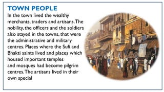 TOWN PEOPLE
In the town lived the wealthy
merchants, traders and artisans.The
nobility, the officers and the soldiers
also stayed in the towns, that were
the administrative and military
centres. Places where the Sufi and
Bhakti saints lived and places which
housed important temples
and mosques had become pilgrim
centres.The artisans lived in their
own special
 