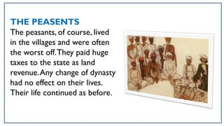 THE PEASENTS
The peasants, of course, lived
in the villages and were often
the worst off.They paid huge
taxes to the state as land
revenue.Any change of dynasty
had no effect on their lives.
Their life continued as before.
 