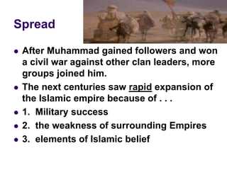 Spread
 After Muhammad gained followers and won
a civil war against other clan leaders, more
groups joined him.
 The next centuries saw rapid expansion of
the Islamic empire because of . . .
 1. Military success
 2. the weakness of surrounding Empires
 3. elements of Islamic belief
 
