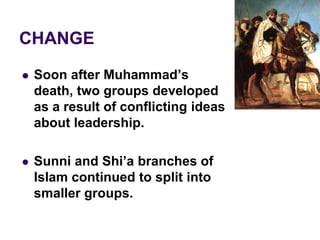 CHANGE
 Soon after Muhammad’s
death, two groups developed
as a result of conflicting ideas
about leadership.
 Sunni and Shi’a branches of
Islam continued to split into
smaller groups.
 