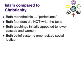 Islam compared to
Christianity
 Both monotheistic … “perfections”
 Both founders did NOT write the texts
 Both teachings initially appealed to lower
classes and women
 Both belief systems emphasized social
justice
 