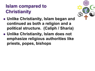 Islam compared to
Christianity
 Unlike Christianity, Islam began and
continued as both a religion and a
political structure. (Caliph / Sharia)
 Unlike Christianity, Islam does not
emphasize religious authorities like
priests, popes, bishops
 