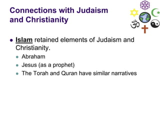 Connections with Judaism
and Christianity
 Islam retained elements of Judaism and
Christianity.
 Abraham
 Jesus (as a prophet)
 The Torah and Quran have similar narratives
 
