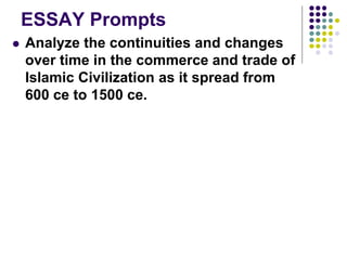 ESSAY Prompts
 Analyze the continuities and changes
over time in the commerce and trade of
Islamic Civilization as it spread from
600 ce to 1500 ce.
 