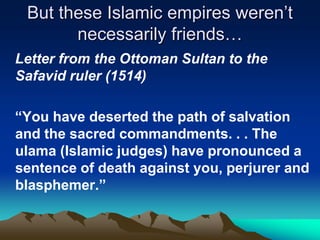 But these Islamic empires weren’t
necessarily friends…
Letter from the Ottoman Sultan to the
Safavid ruler (1514)
“You have deserted the path of salvation
and the sacred commandments. . . The
ulama (Islamic judges) have pronounced a
sentence of death against you, perjurer and
blasphemer.”

 
