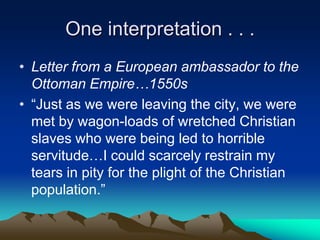 One interpretation . . .
• Letter from a European ambassador to the
Ottoman Empire…1550s
• “Just as we were leaving the city, we were
met by wagon-loads of wretched Christian
slaves who were being led to horrible
servitude…I could scarcely restrain my
tears in pity for the plight of the Christian
population.”

 