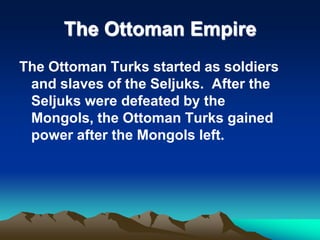 The Ottoman Empire
The Ottoman Turks started as soldiers
and slaves of the Seljuks. After the
Seljuks were defeated by the
Mongols, the Ottoman Turks gained
power after the Mongols left.

 