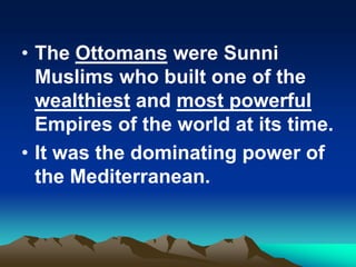 • The Ottomans were Sunni
Muslims who built one of the
wealthiest and most powerful
Empires of the world at its time.
• It was the dominating power of
the Mediterranean.

 