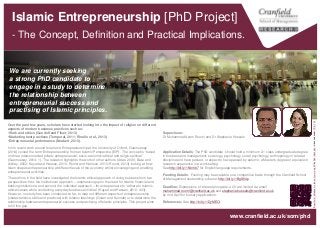 Islamic Entrepreneurship [PhD Project]
- The Concept, Definition and Practical Implications.
Supervisors:
Dr Muhammad Azam Roomi and Dr Stephanie Hussels
Application Details: The PhD candidate should hold a minimum 2.1 class undergraduate degree
in business and management, sociology, psychology, social psychology, anthropology or related
discipline and have passed, or expect to have passed by autumn, a Master’s degree or equivalent
research experience in a work setting.
See http://bit.ly/154nhb7 for English language requirements.
Funding Details: Funding may be available on a competitive basis through the Cranfield School
of Management studentship scheme: http://bit.ly/1BgS94p
Deadline: Expressions of interest alongside a CV are invited via email
muhammad.roomi@cranfield.ac.uk and stephanie.hussels@cranfield.ac.uk
by mid-April for bursary applications.
References: See http://bit.ly/1DyMEOi
Over the past few years, scholars have started looking into the impact of religion on different
aspects of modern business practices such as:
•Work and ethics (Gundolf and Filser, 2013)
•Marketing best practices (Temporal, 2011; Rinallo et al., 2013)
•Entrepreneurial performance (Neubert, 2013).
In his recent work around Islam and Entrepreneurship at the University of Oxford, Guemuesay
(2014) coined the term ‘Entrepreneurship from an Islamic Perspective (EIP)’. The concept is “based
on three interconnected pillars: entrepreneurial, socio-economic/ethical and religio-spiritual”
(Guemuesay, 2014: 1). The research highlights the work of other authors (Adas, 2006; Basu and
Altinay, 2002; Kayed and Hassan, 2010; Roomi and Harrison, 2010; Roomi, 2013) looking at how
Islam shapes entrepreneurship at different levels of the economy whilst encouraging and enabling
entrepreneurial activities.
The authors in the field have investigated the Islamic ethical approach of doing business from two
perspectives: first, the institutional approach – emphasising upon the need for Islamic financial and
banking institutions; and second, the individual approach – for entrepreneurs to “adhere to Islamic,
ethical values while conducting everyday business activities” (Kayed and Hassan, 2010: 403).
However, no study has been conducted so far, to map out different aspects of entrepreneurship
(characteristics, skills and practices) with Islamic teachings (Quran and Sunnah) or to determine the
relationship between entrepreneurial success and practising of Islamic principles. This project aims
to fill this gap.
We are currently seeking
a strong PhD candidate to
engage in a study to determine
the relationship between
entrepreneurial success and
practising of Islamic principles.
“Beautifulof#Madinahintheearlymorning#4"byAdhiRachdianislicensedunderCCBY2.0
www.cranfield.ac.uk/som/phd
 