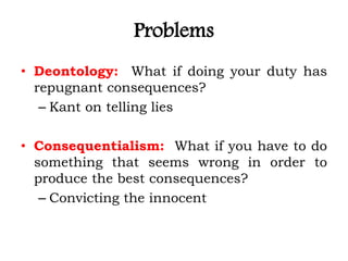 Problems
• Deontology: What if doing your duty has
repugnant consequences?
– Kant on telling lies
• Consequentialism: What if you have to do
something that seems wrong in order to
produce the best consequences?
– Convicting the innocent
 