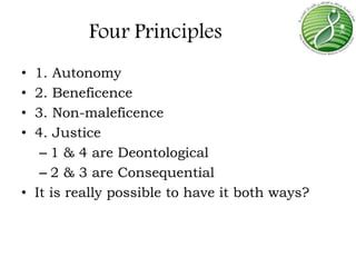 Four Principles
• 1. Autonomy
• 2. Beneficence
• 3. Non-maleficence
• 4. Justice
– 1 & 4 are Deontological
– 2 & 3 are Consequential
• It is really possible to have it both ways?
 
