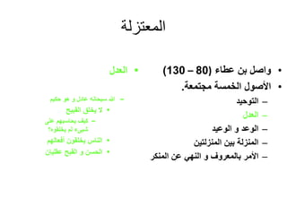 ‫المعتزلة‬
•‫عطاء‬ ‫بن‬ ‫واصل‬(80–130)
•‫مجتمعة‬ ‫الخمسة‬ ‫األصول‬.
–‫التوحيد‬
–‫العدل‬
–‫الوعد‬‫و‬‫الوعيد‬
–‫المنزلتين‬ ‫بين‬ ‫المنزلة‬
–‫بالمعروف‬ ‫األمر‬‫و‬‫المنكر‬ ‫عن‬ ‫النهي‬
•‫العدل‬
–‫حكيم‬ ‫هو‬ ‫و‬ ‫عادل‬ ‫سبحانه‬ ‫هللا‬
•‫القبيح‬ ‫يخلق‬ ‫ال‬
–‫على‬ ‫يحاسبهم‬ ‫كيف‬
‫يخلقوه؟‬ ‫لم‬ ‫شيىء‬
•‫أفعالهم‬ ‫يخلقون‬ ‫الناس‬
•‫عقليان‬ ‫القبح‬ ‫و‬ ‫الحسن‬
 