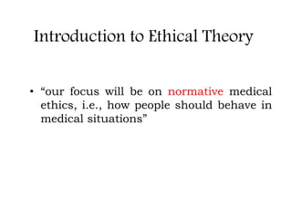 Introduction to Ethical Theory
• “our focus will be on normative medical
ethics, i.e., how people should behave in
medical situations”
 