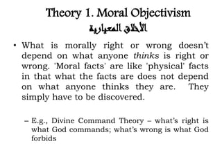 Theory 1. Moral Objectivism
‫المعيارية‬‫األخالق‬
• What is morally right or wrong doesn’t
depend on what anyone thinks is right or
wrong. 'Moral facts' are like 'physical' facts
in that what the facts are does not depend
on what anyone thinks they are. They
simply have to be discovered.
– E.g., Divine Command Theory – what’s right is
what God commands; what’s wrong is what God
forbids
 