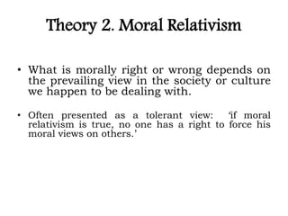 Theory 2. Moral Relativism
• What is morally right or wrong depends on
the prevailing view in the society or culture
we happen to be dealing with.
• Often presented as a tolerant view: ‘if moral
relativism is true, no one has a right to force his
moral views on others.’
 