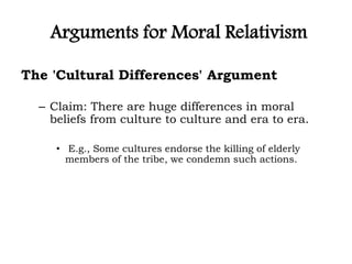 Arguments for Moral Relativism
The 'Cultural Differences' Argument
– Claim: There are huge differences in moral
beliefs from culture to culture and era to era.
• E.g., Some cultures endorse the killing of elderly
members of the tribe, we condemn such actions.
 