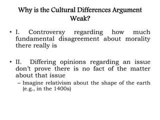 Why is the Cultural Differences Argument
Weak?
• I. Controversy regarding how much
fundamental disagreement about morality
there really is
• II. Differing opinions regarding an issue
don’t prove there is no fact of the matter
about that issue
– Imagine relativism about the shape of the earth
(e.g., in the 1400s)
 