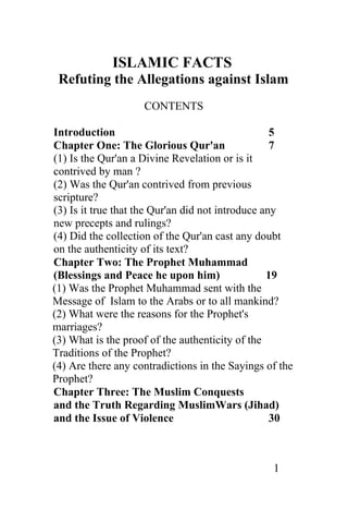 ISLAMIC FACTS
Refuting the Allegations against Islam
CONTENTS
Introduction 5
Chapter One: The Glorious Qur'an 7
(1) Is the Qur'an a Divine Revelation or is it
contrived by man ?
(2) Was the Qur'an contrived from previous
scripture?
(3) Is it true that the Qur'an did not introduce any
new precepts and rulings?
(4) Did the collection of the Qur'an cast any doubt
on the authenticity of its text?
Chapter Two: The Prophet Muhammad
(Blessings and Peace he upon him) 19
(1) Was the Prophet Muhammad sent with the
Message of Islam to the Arabs or to all mankind?
(2) What were the reasons for the Prophet's
marriages?
(3) What is the proof of the authenticity of the
Traditions of the Prophet?
(4) Are there any contradictions in the Sayings of the
Prophet?
Chapter Three: The Muslim Conquests
and the Truth Regarding MuslimWars (Jihad)
and the Issue of Violence 30
1
 