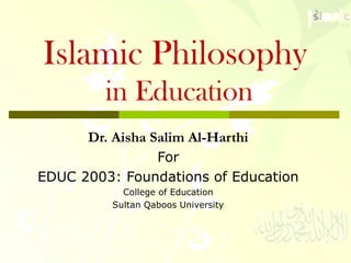 Islamic Philosophy
in Education
Dr. Aisha Salim Al-Harthi
For
EDUC 2003: Foundations of Education
College of Education
Sultan Qaboos University
 