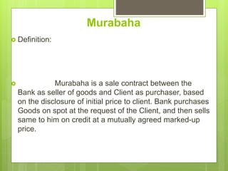 Murabaha
 Definition:
 Murabaha is a sale contract between the
Bank as seller of goods and Client as purchaser, based
on the disclosure of initial price to client. Bank purchases
Goods on spot at the request of the Client, and then sells
same to him on credit at a mutually agreed marked-up
price.
 