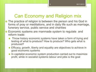 Can Economy and Religion mix
 The practice of religion is between the person and his God in
forms of pray or meditations, and in daily life such as marriage,
funerary service, public service and charities
 Economic systems are manmade system to regulate and
reform trade:
 Throw history economic systems have taken a form of trying and
testing of what to produce? How to produce? Who gets what is
produced?
 Efficacy, growth, liberty and equality are objectives to achieve in
good economic systems
 In capitalist economic system production carried out to maximize
profit, while in socialist systems labour and jobs is the goal
5 05/11/2013
 