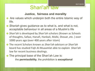 Shari'ah law
Justice, fairness and morality
 Are values which underpin both the entire Islamic way of
life.
 Shariah gives guidance as to what is, and what is not,
acceptable behaviour in all areas of a Muslim’s life
 Shari'ah is developed by Shari'ah scholars (Known as Schools
of thoughts, Safaai, Hanafi, Hanbali, Malki, Sheaat ,etc. ) over
1000 years ago (over 400 years after Islam)
 The recent Scholars known as Shari'ah advisors or Shari’ah
board has studied Fiqh Al-Muaamlat able to explain Shari'ah
law for recent business dealings.
 The principal base of the Shari’ah Law is:
the permissibility, the prohibition is exceptional
705/11/2013
7
 