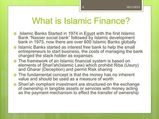 What is Islamic Finance?
 Islamic Banks Started in 1974 in Egypt with the first Islamic
Bank “Nasser social bank” followed by Islamic development
bank in 1975, now there are over 600 Islamic Banks globally
 Islamic Banks started as interest free bank to help the small
entrepreneurs to start business, the costs of managing the bank
charged the stack holder as expanses
 The framework of an Islamic financial system is based on
elements of Shari'ah(Islamic Law) which prohibit Riba (Usury)
and Gharar (Deception) and permit Risk sharing
 The fundamental concept is that the money has no inherent
value and should be used as a measure of worth
 Shari’ah compliant investment are structured on the exchange
of ownership in tangible assets or services with money acting
as the payment mechanism to effect the transfer of ownership
8 05/11/2013
 