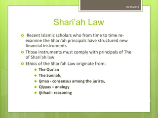 Shari’ah Law
 Recent Islamic scholars who from time to time re-
examine the Shari'ah principals have structured new
financial instruments
 Those instruments must comply with principals of The
of Shari'ah law
 Ethics of the Shari’ah Law originate from:
 The Qur'an
 The Sunnah,
 Ijmaa - consensus among the jurists,
 Qiyyas – analogy
 Ijtihad - reasoning
05/11/2013
9
 