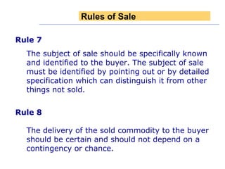 Rule 7  The subject of sale should be specifically known and identified to the buyer. The subject of sale must be identified by pointing out or by detailed specification which can distinguish it from other things not sold. Rule 8   The delivery of the sold commodity to the buyer should be certain and should not depend on a contingency or chance. Rules of Sale 