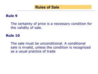 Rule 9 The certainty of price is a necessary condition for the validity of sale.  Rule 10 The sale must be unconditional. A conditional sale is invalid, unless the condition is recognized as a usual practice of trade Rules of Sale 