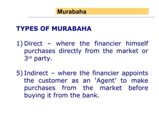 TYPES OF MURABAHA 1) Direct – where the financier himself purchases directly from the market or 3 rd  party. Indirect – where the financier appoints the customer as an ‘Agent’ to make purchases from the market before buying it from the bank.  Murabaha 