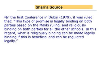 In the first Conference in Dubai (1979), it was ruled that: “This type of promise is legally binding on both parties based on the Maliki ruling, and religiously binding on both parties for all the other schools. In this regard, what is religiously binding can be made legally binding if this is beneficial and can be regulated legally.” Shari’a Source 