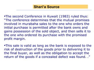 The second Conference in Kuwait (1983) ruled thus: “The conference determines that the mutual promises involved in murabaha sales to the one who orders the initial purchase is permitted after the bank owns and gains possession of the sold object, and then sells it to the one who ordered its purchase with the promised profit margin.  This sale is valid as long as the bank is exposed to the risk of destruction of the goods prior to delivering it to the final buyer, as well as the obligation to accept the return of the goods if a concealed defect was found. .” Shari’a Source 