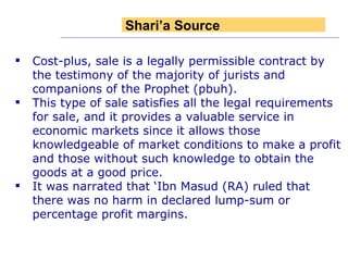 Cost-plus, sale is a legally permissible contract by the testimony of the majority of jurists and companions of the Prophet (pbuh). This type of sale satisfies all the legal requirements for sale, and it provides a valuable service in economic markets since it allows those knowledgeable of market conditions to make a profit and those without such knowledge to obtain the goods at a good price. It was narrated that ‘Ibn Masud (RA) ruled that there was no harm in declared lump-sum or percentage profit margins. Shari’a Source 