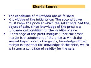 The conditions of  murabaha  are as follows:  Knowledge of the initial price: The second buyer must know the price at which the seller obtained the object of sale, since knowledge of the price is a fundamental condition for the validity of sale. Knowledge of the profit margin: Since the profit margin is a component of the price at which the second buyer obtains the goods, knowledge of that margin is essential for knowledge of the price, which is in turn a condition of validity for the sale. Shari’a Source 