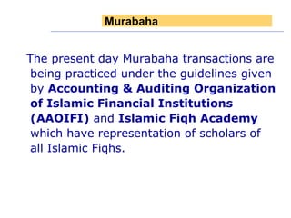 The present day Murabaha transactions are being practiced under the guidelines given by  Accounting & Auditing Organization of Islamic Financial Institutions (AAOIFI)  and  Islamic Fiqh Academy  which have representation of scholars of all Islamic Fiqhs. Murabaha 