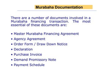 There are a number of documents involved in a Murabaha financing transaction. The most essential of these documents are: Master Murabaha Financing Agreement Agency Agreement Order Form / Draw Down Notice Declaration  Purchase Invoice Demand Promissory Note Payment Schedule Murabaha Documentation 