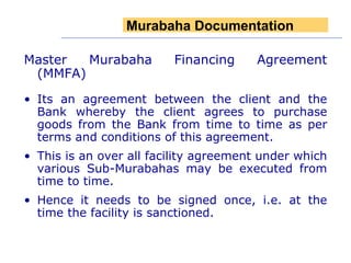 Master Murabaha Financing Agreement (MMFA) Its an agreement between the client and the Bank whereby the client agrees to purchase goods from the Bank from time to time as per terms and conditions of this agreement. This is an over all facility agreement under which various Sub-Murabahas may be executed from time to time. Hence it needs to be signed once, i.e. at the time the facility is sanctioned. Murabaha Documentation 