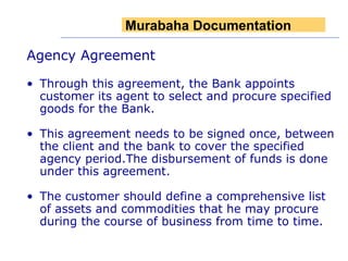 Agency Agreement Through this agreement, the Bank appoints customer its agent to select and procure specified goods for the Bank. This agreement needs to be signed once, between the client and the bank to cover the specified agency period.The disbursement of funds is done under this agreement. The customer should define a comprehensive list of assets and commodities that he may procure during the course of business from time to time.   Murabaha Documentation 