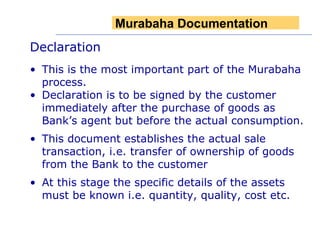 Declaration This is the most important part of the Murabaha process.  Declaration is to be signed by the customer immediately after the purchase of goods as Bank’s agent but before the actual consumption. This document establishes the actual sale transaction, i.e. transfer of ownership of goods from the Bank to the customer At this stage the specific details of the assets must be known i.e. quantity, quality, cost etc. Murabaha Documentation 