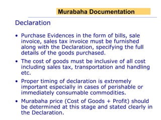 Declaration Purchase Evidences in the form of bills, sale invoice, sales tax invoice must be furnished along with the Declaration, specifying the full details of the goods purchased. The cost of goods must be inclusive of all cost including sales tax, transportation and handling etc.  Proper timing of declaration is extremely important especially in cases of perishable or immediately consumable commodities. Murabaha price (Cost of Goods + Profit) should be determined at this stage and stated clearly in the Declaration. Murabaha Documentation 