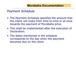 Payment Schedule The Payment Schedule specifies the amount that the Client will make from time to time or at once towards the payment of Murabaha price.  This shall be implemented after the execution of Declaration.  The dates mentioned in the schedule corresponds to the day when the payment becomes due on the client.  Murabaha Documentation 
