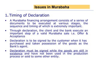 1 .   Timing of Declaration  A Murabaha financing arrangement consists of a series of documents to be executed at various stages, the sequence and timing of which is extremely important. Through declaration, the client and the bank execute an important step of a valid Murabaha sale i.e. Offer & Acceptance Declaration is to be signed by the customer when it has  purchased and taken possession of the goods as the Bank’s agent. Declaration must be signed while the goods are still in existence  and have not been used in the production process or sold to some other entity. Issues in Murabaha 