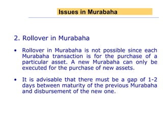 2. Rollover in Murabaha Rollover in Murabaha is not possible since each Murabaha transaction is for the purchase of a particular asset. A new Murabaha can only be executed for the purchase of new assets. It is advisable that there must be a gap of 1-2 days between maturity of the previous Murabaha and disbursement of the new one.  Issues in Murabaha 