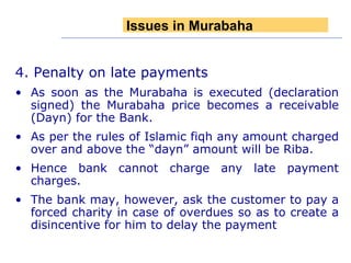 4. Penalty on late payments As soon as the Murabaha is executed (declaration signed) the Murabaha price becomes a receivable (Dayn) for the Bank. As per the rules of Islamic fiqh any amount charged over and above the “dayn” amount will be Riba. Hence bank cannot charge any late payment charges. The bank may, however, ask the customer to pay a forced charity in case of overdues so as to create a disincentive for him to delay the payment Issues in Murabaha 