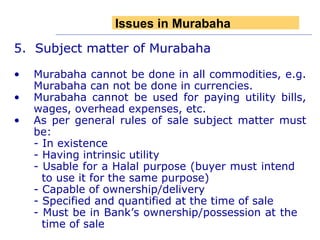 5.  Subject matter of Murabaha Murabaha cannot be done in all commodities, e.g. Murabaha can not be done in currencies.  Murabaha cannot be used for paying utility bills, wages, overhead expenses, etc.  As per general rules of sale subject matter must be: - In existence - Having intrinsic utility - Usable for a Halal purpose (buyer must intend   to use it for the same purpose) - Capable of ownership/delivery - Specified and quantified at the time of sale - Must be in Bank’s ownership/possession at the   time of sale  Issues in Murabaha 