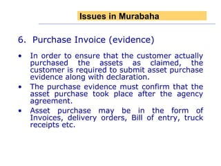 6.  Purchase Invoice (evidence) In order to ensure that the customer actually purchased the assets as claimed, the customer is required to submit asset purchase evidence along with declaration. The purchase evidence must confirm that the asset purchase took place after the agency agreement. Asset purchase may be in the form of Invoices, delivery orders, Bill of entry, truck receipts etc. Issues in Murabaha 
