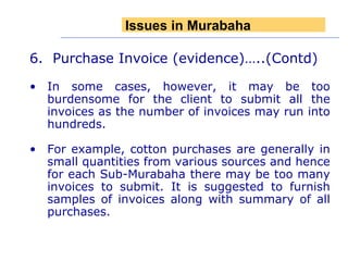 6.  Purchase Invoice (evidence)…..(Contd) In some cases, however, it may be too burdensome for the client to submit all the invoices as the number of invoices may run into hundreds.  For example, cotton purchases are generally in small quantities from various sources and hence for each Sub-Murabaha there may be too many invoices to submit. It is suggested to furnish samples of invoices along with summary of all purchases. Issues in Murabaha 