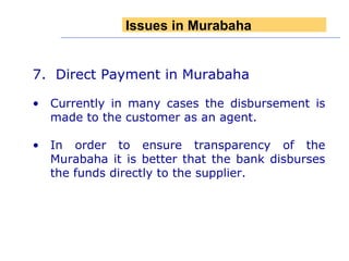 7.  Direct Payment in Murabaha Currently in many cases the disbursement is made to the customer as an agent. In order to ensure transparency of the Murabaha it is better that the bank disburses the funds directly to the supplier. Issues in Murabaha 