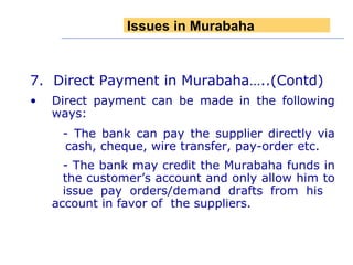 7.  Direct Payment in Murabaha…..(Contd) Direct payment can be made in the following ways: - The bank can pay the supplier directly via  cash, cheque, wire transfer, pay-order etc. - The bank may credit the Murabaha funds in  the customer’s account and only allow him to  issue pay orders/demand drafts from his  account in favor of  the suppliers. Issues in Murabaha 